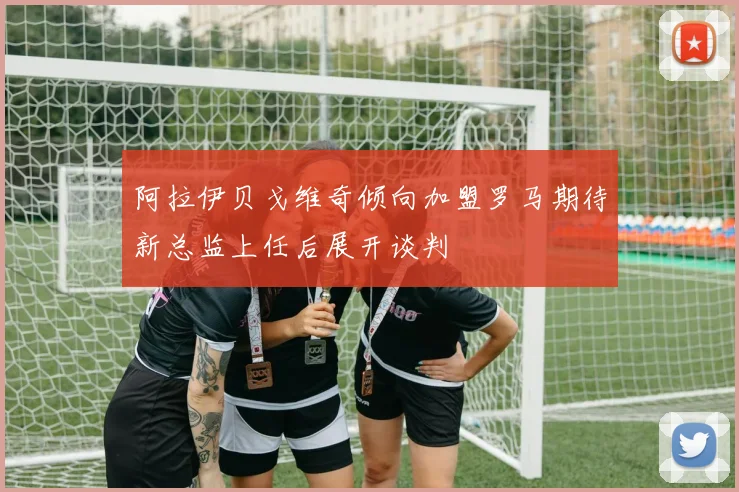 阿拉伊贝戈维奇倾向加盟罗马期待新总监上任后展开谈判