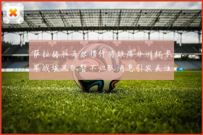 萨拉赫和马尔穆什将缺席非洲杯季军战埃及队暂不归队消息引发关注