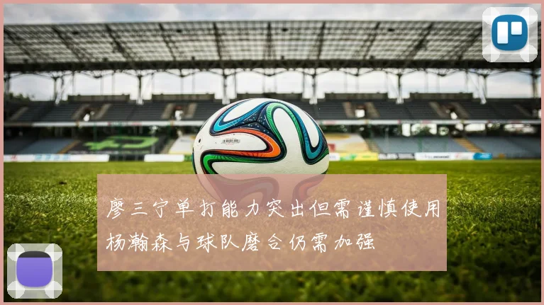 廖三宁单打能力突出但需谨慎使用杨瀚森与球队磨合仍需加强