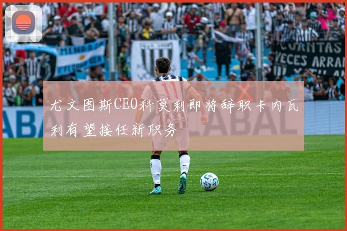 尤文图斯CEO科莫利即将辞职卡内瓦利有望接任新职务