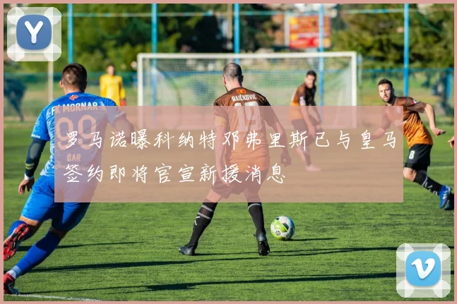 罗马诺曝科纳特邓弗里斯已与皇马签约即将官宣新援消息