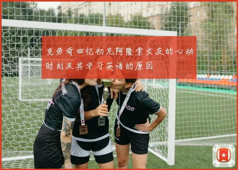 克劳奇回忆初见阿隆索女友的心动时刻及其学习英语的原因