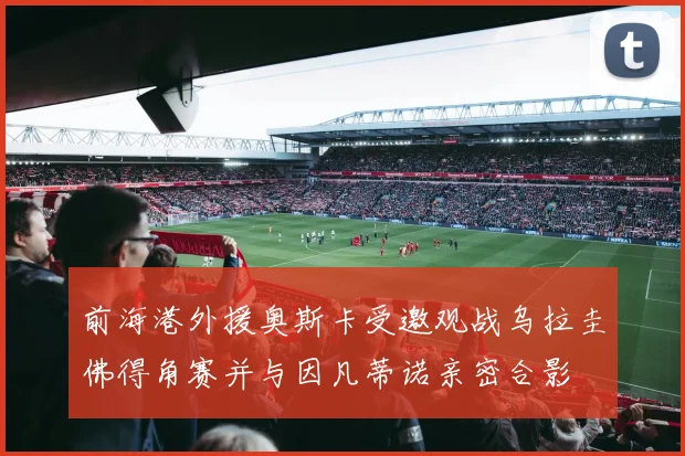 前海港外援奥斯卡受邀观战乌拉圭佛得角赛并与因凡蒂诺亲密合影