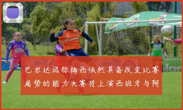 巴尔达诺称梅西依然具备改变比赛局势的能力决赛将上演西班牙与阿根廷对决