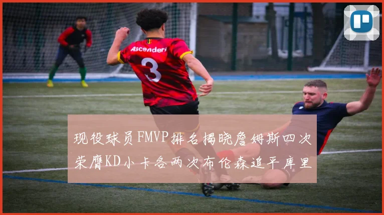 现役球员FMVP排名揭晓詹姆斯四次荣膺KD小卡各两次布伦森追平库里约基奇等人
