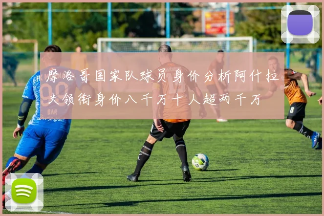 摩洛哥国家队球员身价分析阿什拉夫领衔身价八千万十人超两千万