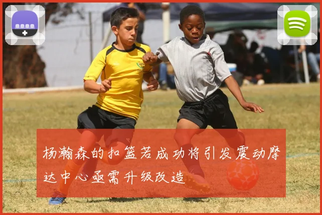 杨瀚森的扣篮若成功将引发震动摩达中心亟需升级改造