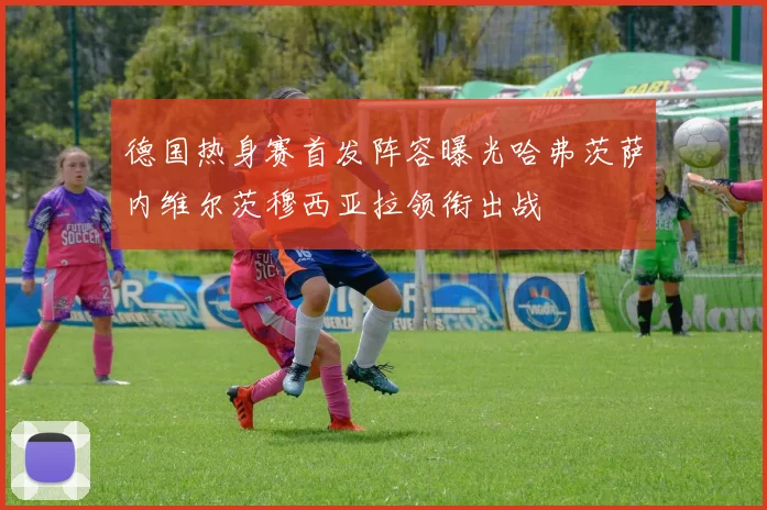 德国热身赛首发阵容曝光哈弗茨萨内维尔茨穆西亚拉领衔出战