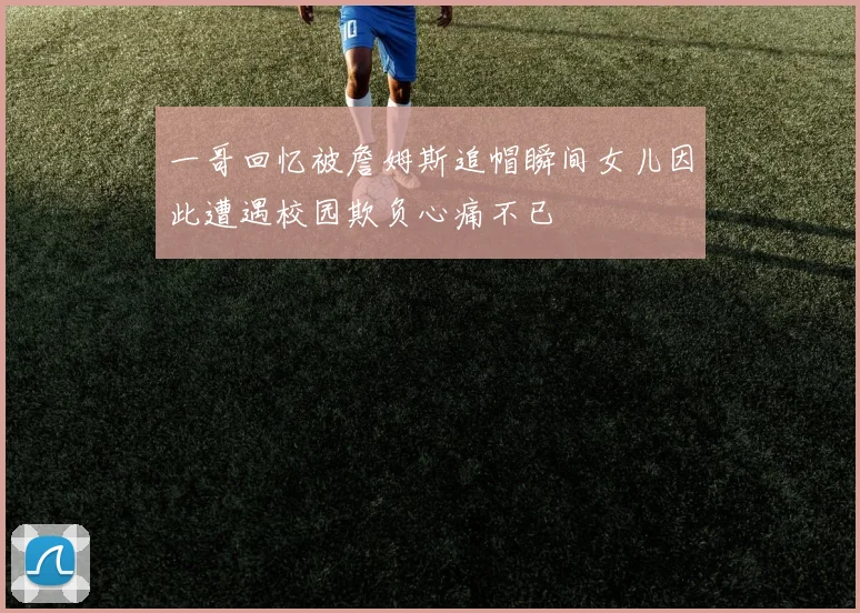 一哥回忆被詹姆斯追帽瞬间女儿因此遭遇校园欺负心痛不已