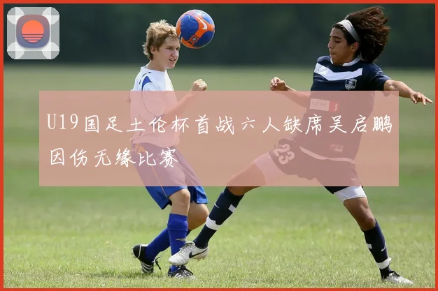 U19国足土伦杯首战六人缺席吴启鹏因伤无缘比赛