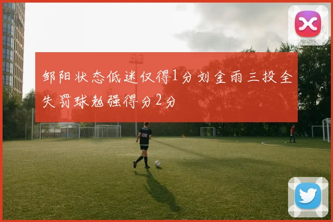 邹阳状态低迷仅得1分刘金雨三投全失罚球勉强得分2分