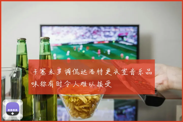 卡塞米罗调侃达洛特更衣室音乐品味称有时令人难以接受