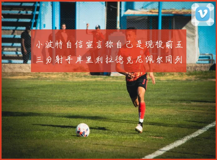 小波特自信宣言称自己是现役前五三分射手库里利拉德克尼佩尔同列其中